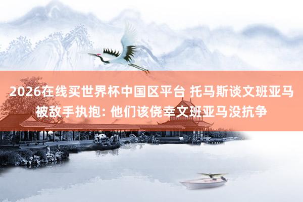 2026在线买世界杯中国区平台 托马斯谈文班亚马被敌手执抱: 他们该侥幸文班亚马没抗争