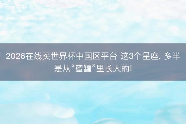 2026在线买世界杯中国区平台 这3个星座, 多半是从“蜜罐”里长大的!