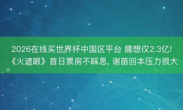 2026在线买世界杯中国区平台 臆想仅2.3亿! 《火遮眼》首日票房不睬思, 谢苗回本压力很大