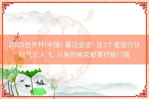 2026世界杯(中国) 霉运全退! 这3个星座行状财气王人飞, 只身的桃花都要挤破门咯