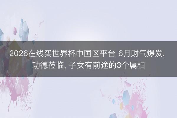 2026在线买世界杯中国区平台 6月财气爆发, 功德莅临, 子女有前途的3个属相