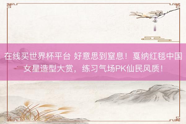 在线买世界杯平台 好意思到窒息!戛纳红毯中国女星造型大赏,练习气场PK仙民风质!