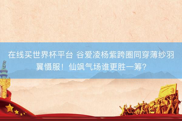 在线买世界杯平台 谷爱凌杨紫跨圈同穿薄纱羽翼慑服!仙飒气场谁更胜一筹?