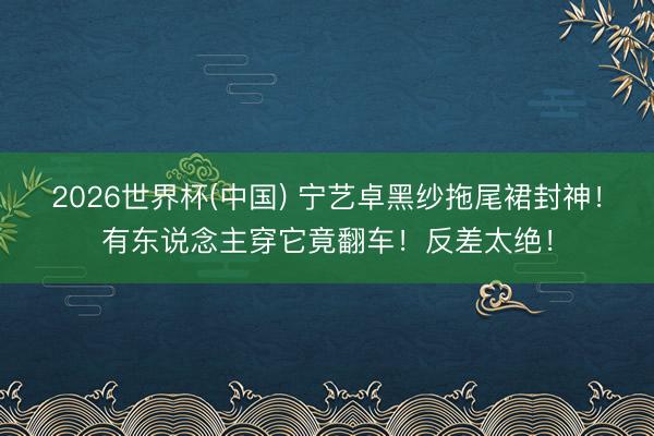 2026世界杯(中国) 宁艺卓黑纱拖尾裙封神!有东说念主穿它竟翻车!反差太绝!