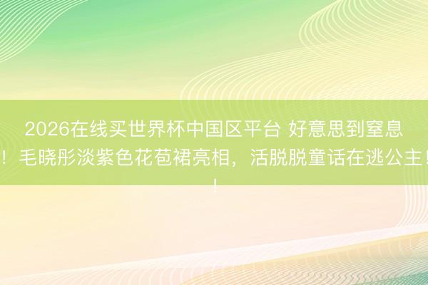 2026在线买世界杯中国区平台 好意思到窒息!毛晓彤淡紫色花苞裙亮相,活脱脱童话在逃公主!