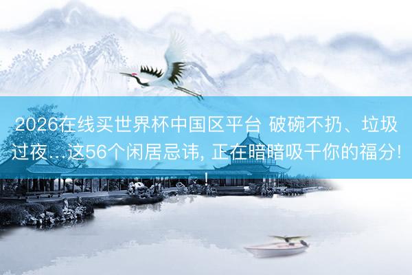 2026在线买世界杯中国区平台 破碗不扔、垃圾过夜…这56个闲居忌讳, 正在暗暗吸干你的福分!