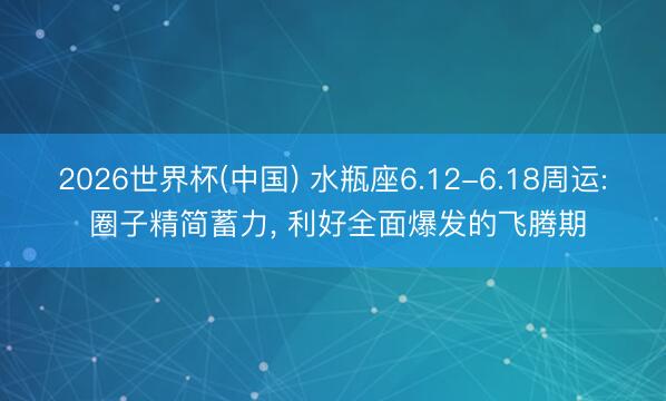 2026世界杯(中国) 水瓶座6.12-6.18周运: 圈子精简蓄力, 利好全面爆发的飞腾期