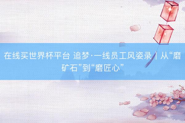 在线买世界杯平台 追梦·一线员工风姿录|从“磨矿石”到“磨匠心”
