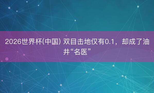 2026世界杯(中国) 双目击地仅有0.1,却成了油井“名医”