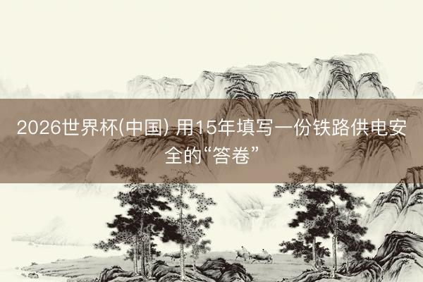 2026世界杯(中国) 用15年填写一份铁路供电安全的“答卷”