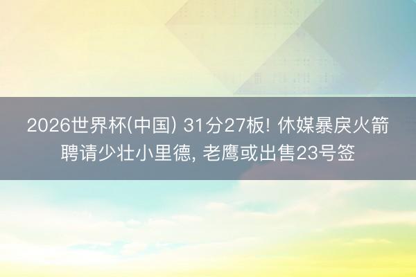 2026世界杯(中国) 31分27板! 休媒暴戾火箭聘请少壮小里德, 老鹰或出售23号签