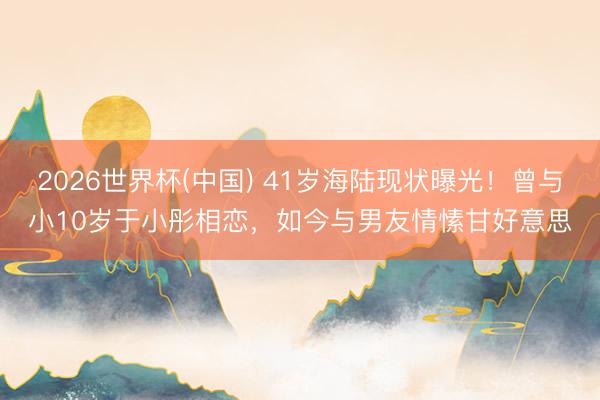 2026世界杯(中国) 41岁海陆现状曝光!曾与小10岁于小彤相恋,如今与男友情愫甘好意思