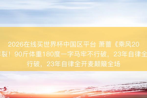 2026在线买世界杯中国区平台 萧蔷《乘风2026》初舞台炸裂!90斤体重180度一字马牢不行破,23年自律全开麦颠簸全场