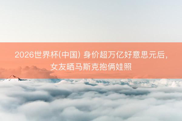 2026世界杯(中国) 身价超万亿好意思元后,女友晒马斯克抱俩娃照