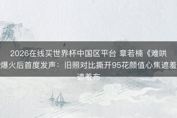 2026在线买世界杯中国区平台 章若楠《难哄》爆火后首度发声:旧照对比撕开95花颜值心焦遮羞布
