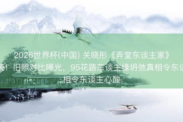 2026世界杯(中国) 关晓彤《弄堂东谈主家》演技逆袭!旧照对比曝光,95花路东谈主缘坍弛真相令东谈主心酸