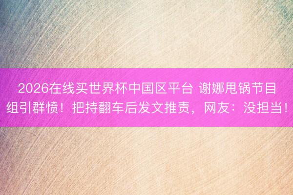 2026在线买世界杯中国区平台 谢娜甩锅节目组引群愤!把持翻车后发文推责,网友:没担当!