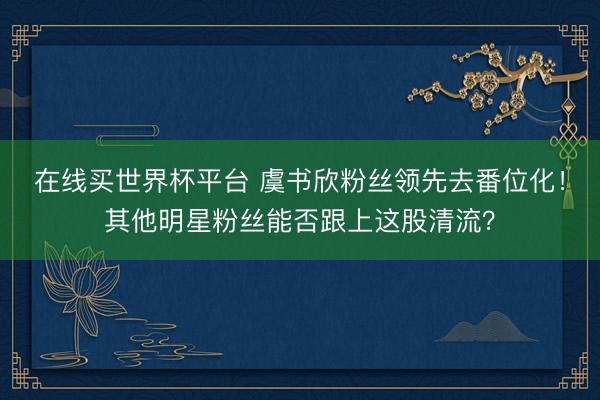在线买世界杯平台 虞书欣粉丝领先去番位化!其他明星粉丝能否跟上这股清流?