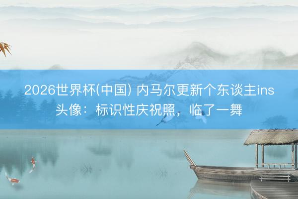 2026世界杯(中国) 内马尔更新个东谈主ins头像:标识性庆祝照,临了一舞