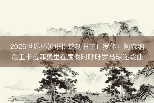 2026世界杯(中国) 铭刻旧主!罗体:阿森纳后卫卡拉菲奥里在度假时呼吁罗马球迷歌曲
