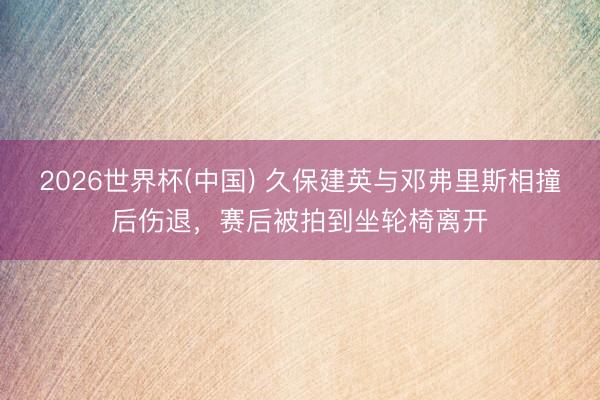 2026世界杯(中国) 久保建英与邓弗里斯相撞后伤退，赛后被拍到坐轮椅离开
