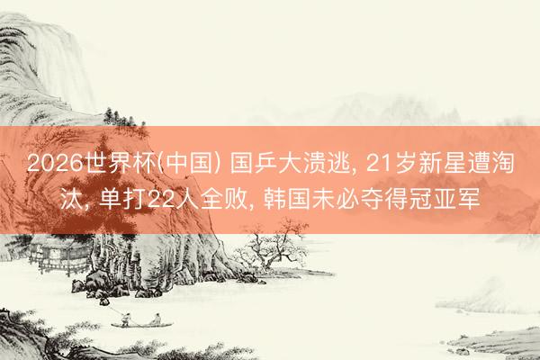 2026世界杯(中国) 国乒大溃逃, 21岁新星遭淘汰, 单打22人全败, 韩国未必夺得冠亚军