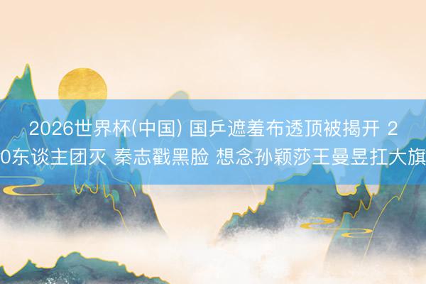 2026世界杯(中国) 国乒遮羞布透顶被揭开 20东谈主团灭 秦志戳黑脸 想念孙颖莎王曼昱扛大旗