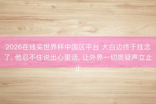 2026在线买世界杯中国区平台 大白边终于挂念了, 他忍不住说出心里话, 让外界一切质疑声立止