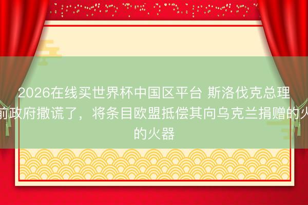 2026在线买世界杯中国区平台 斯洛伐克总理:前政府撒谎了,将条目欧盟抵偿其向乌克兰捐赠的火器