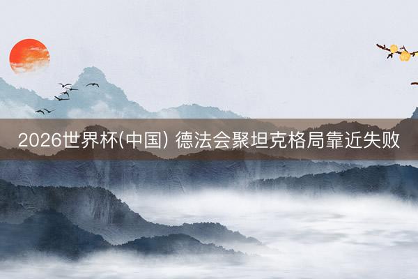 2026世界杯(中国) 德法会聚坦克格局靠近失败