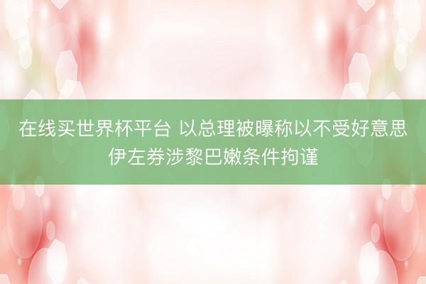 在线买世界杯平台 以总理被曝称以不受好意思伊左券涉黎巴嫩条件拘谨