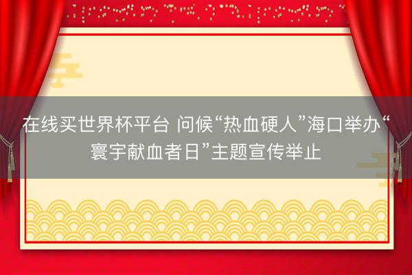 在线买世界杯平台 问候“热血硬人”海口举办“寰宇献血者日”主题宣传举止