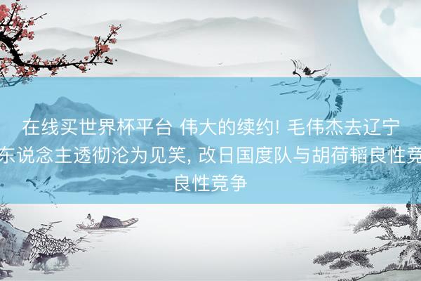 在线买世界杯平台 伟大的续约! 毛伟杰去辽宁铁东说念主透彻沦为见笑, 改日国度队与胡荷韬良性竞争