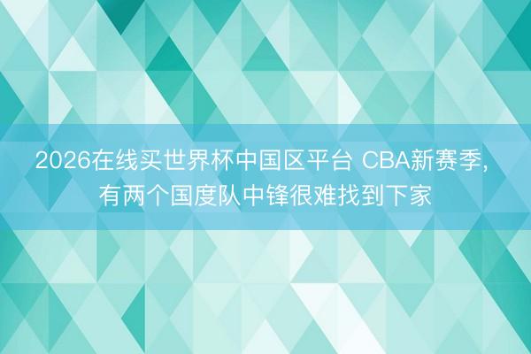 2026在线买世界杯中国区平台 CBA新赛季, 有两个国度队中锋很难找到下家