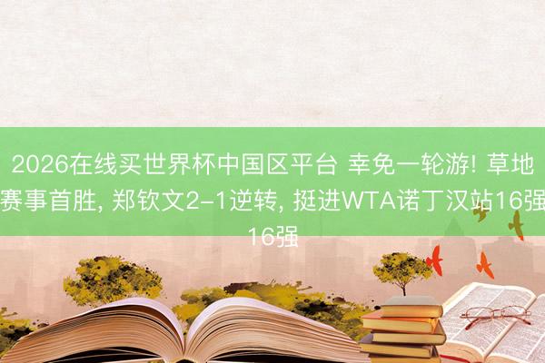 2026在线买世界杯中国区平台 幸免一轮游! 草地赛事首胜, 郑钦文2-1逆转, 挺进WTA诺丁汉站16强