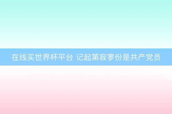 在线买世界杯平台 记起第寂寥份是共产党员