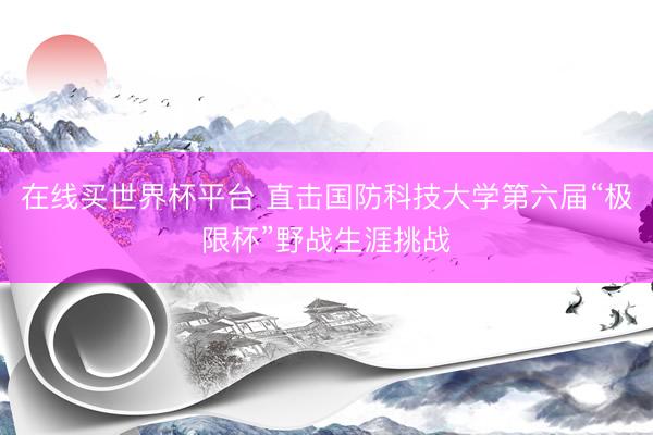 在线买世界杯平台 直击国防科技大学第六届“极限杯”野战生涯挑战