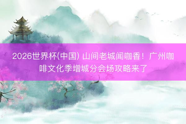 2026世界杯(中国) 山间老城闻咖香!广州咖啡文化季增城分会场攻略来了