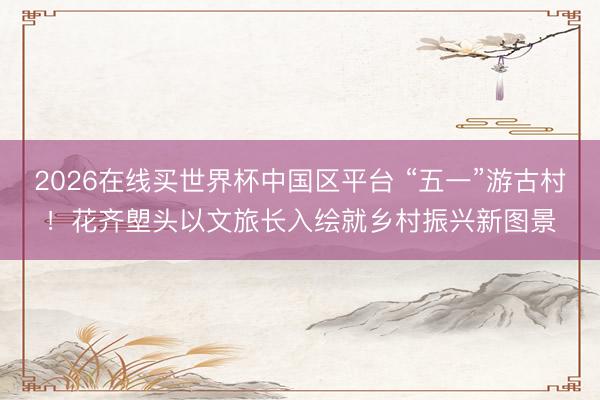 2026在线买世界杯中国区平台 “五一”游古村!花齐塱头以文旅长入绘就乡村振兴新图景