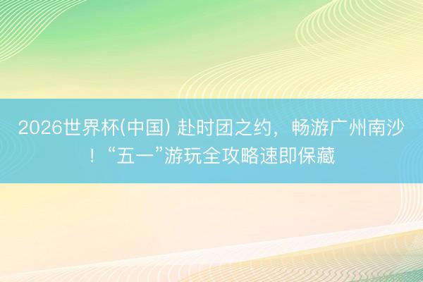 2026世界杯(中国) 赴时团之约，畅游广州南沙！“五一”游玩全攻略速即保藏