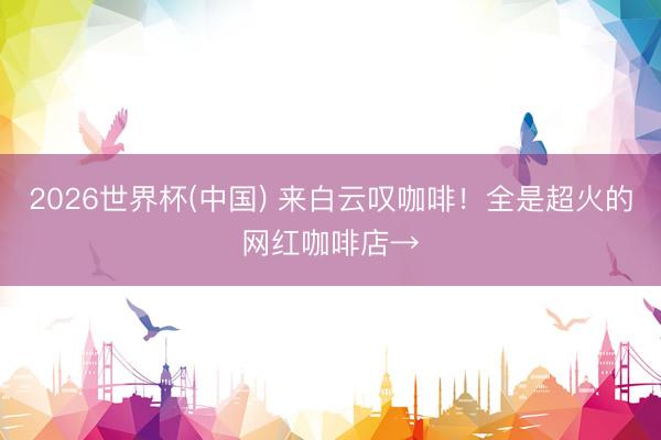 2026世界杯(中国) 来白云叹咖啡!全是超火的网红咖啡店→