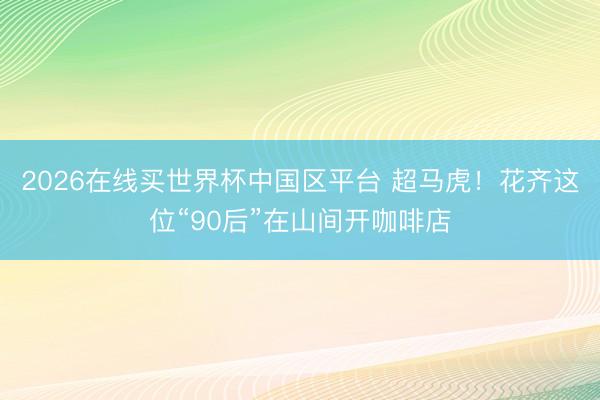 2026在线买世界杯中国区平台 超马虎!花齐这位“90后”在山间开咖啡店