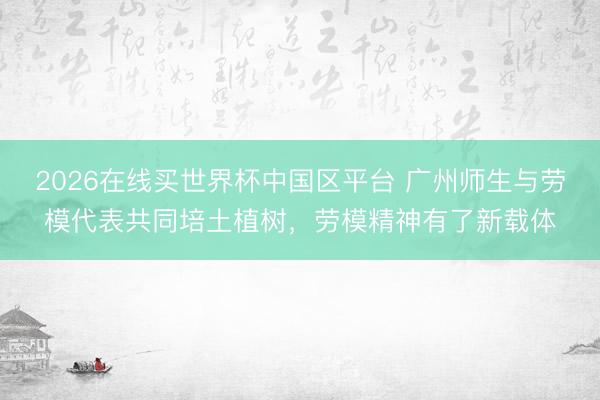 2026在线买世界杯中国区平台 广州师生与劳模代表共同培土植树,劳模精神有了新载体
