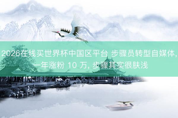 2026在线买世界杯中国区平台 步骤员转型自媒体, 一年涨粉 10 万, 步骤其实很肤浅