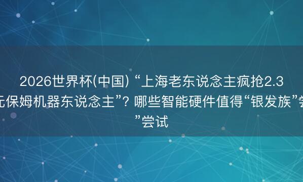 2026世界杯(中国) “上海老东说念主疯抢2.3万元保姆机器东说念主”? 哪些智能硬件值得“银发族”尝试