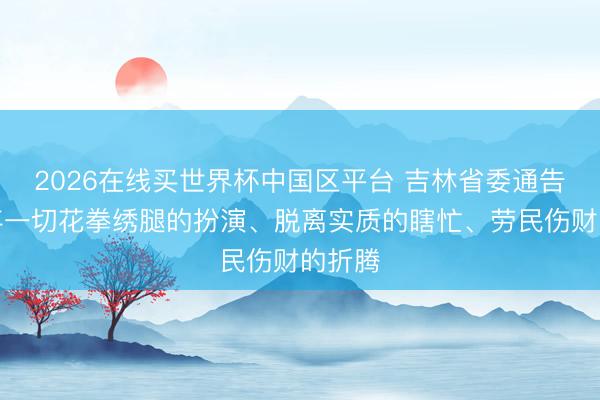 2026在线买世界杯中国区平台 吉林省委通告:摒弃一切花拳绣腿的扮演、脱离实质的瞎忙、劳民伤财的折腾