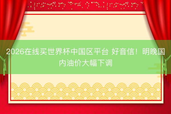 2026在线买世界杯中国区平台 好音信!明晚国内油价大幅下调