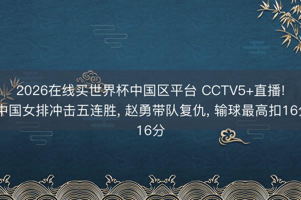 2026在线买世界杯中国区平台 CCTV5+直播! 中国女排冲击五连胜, 赵勇带队复仇, 输球最高扣16分