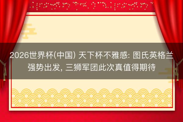 2026世界杯(中国) 天下杯不雅感: 图氏英格兰强势出发， 三狮军团此次真值得期待