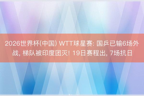 2026世界杯(中国) WTT球星赛: 国乒已输6场外战, 梯队被印度团灭! 19日赛程出, 7场抗日